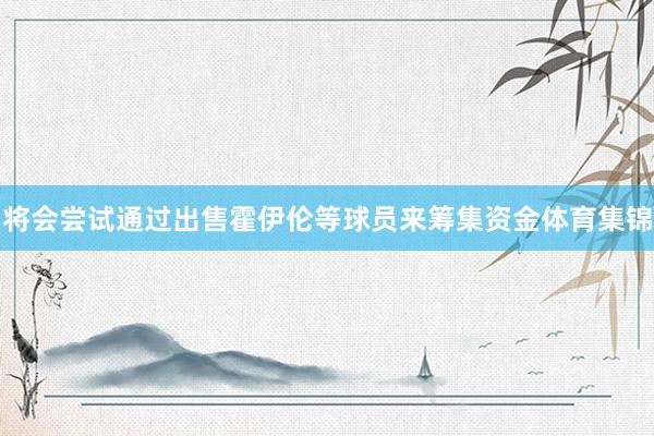 将会尝试通过出售霍伊伦等球员来筹集资金体育集锦