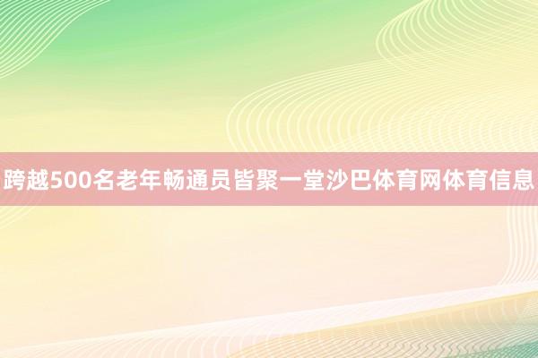 跨越500名老年畅通员皆聚一堂沙巴体育网体育信息