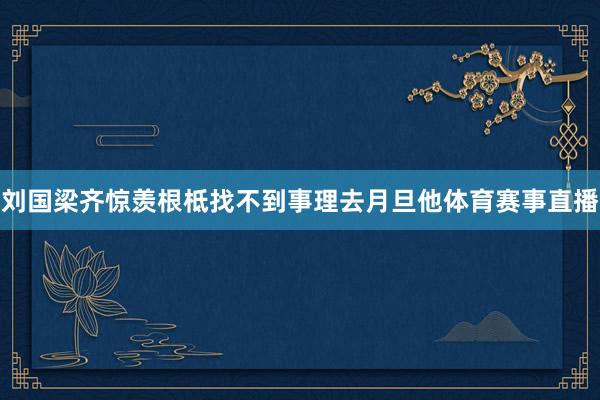 刘国梁齐惊羡根柢找不到事理去月旦他体育赛事直播