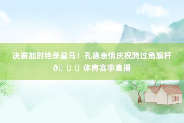 决赛加时绝杀皇马！孔德表情庆祝跨过角旗杆😂体育赛事直播