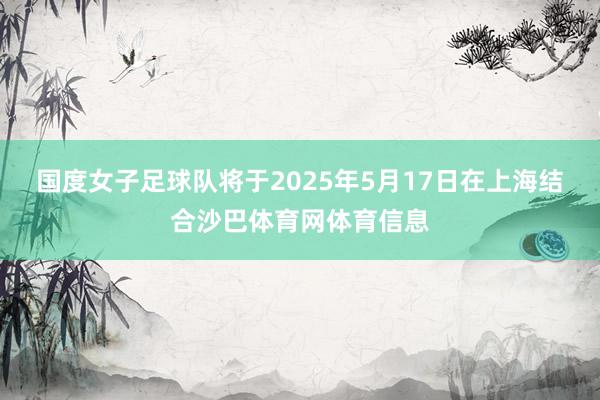 国度女子足球队将于2025年5月17日在上海结合沙巴体育网体育信息