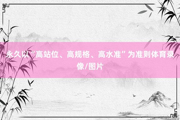 永久以“高站位、高规格、高水准”为准则体育录像/图片