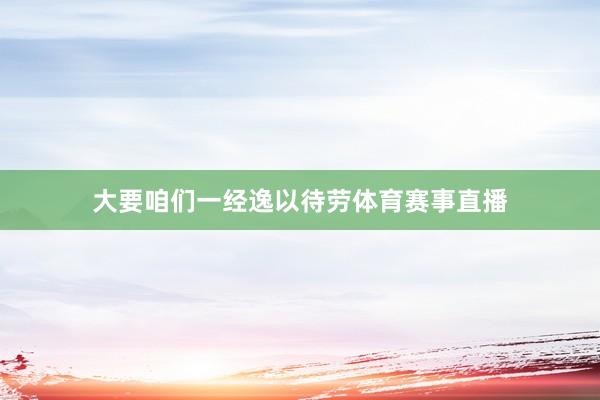 大要咱们一经逸以待劳体育赛事直播