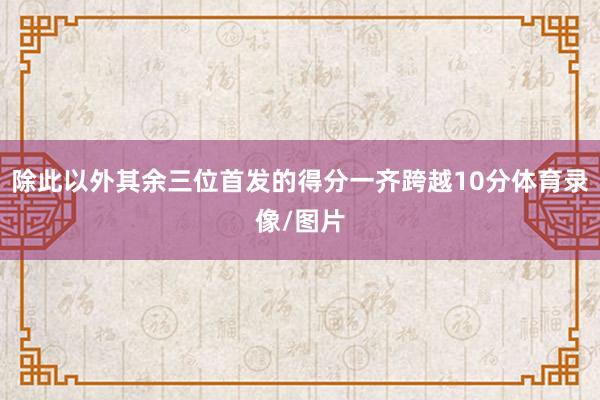 除此以外其余三位首发的得分一齐跨越10分体育录像/图片