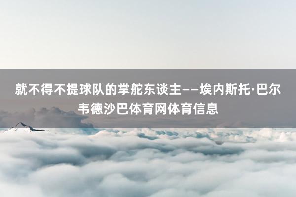 就不得不提球队的掌舵东谈主——埃内斯托·巴尔韦德沙巴体育网体育信息