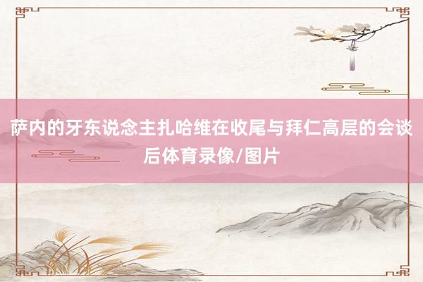 萨内的牙东说念主扎哈维在收尾与拜仁高层的会谈后体育录像/图片