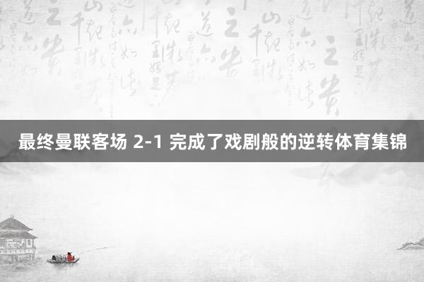最终曼联客场 2-1 完成了戏剧般的逆转体育集锦