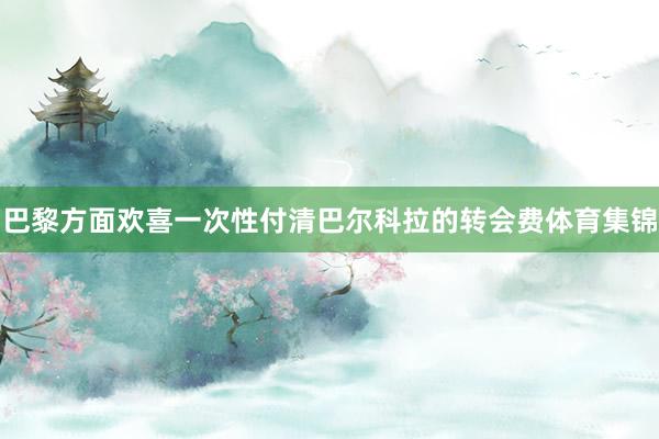 巴黎方面欢喜一次性付清巴尔科拉的转会费体育集锦