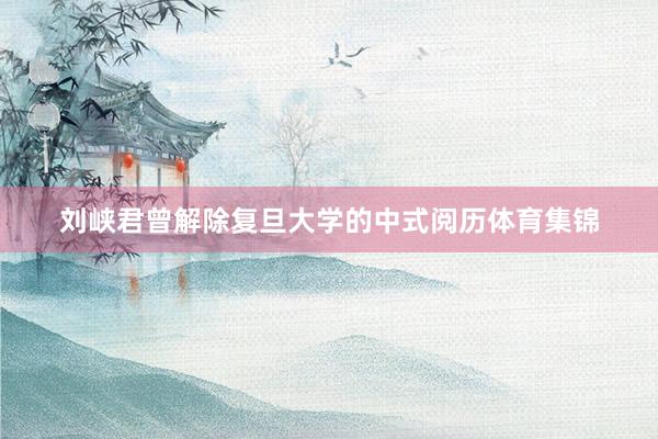 刘峡君曾解除复旦大学的中式阅历体育集锦