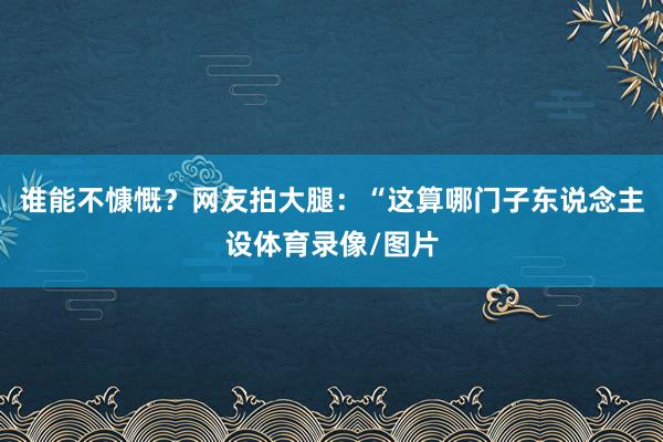 谁能不慷慨?网友拍大腿:“这算哪门子东说念主设体育录像/图片