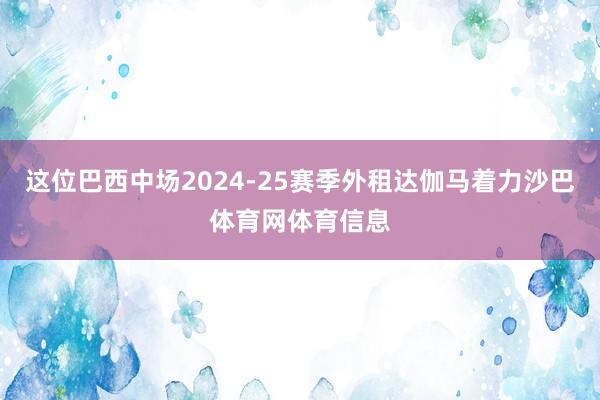 这位巴西中场2024-25赛季外租达伽马着力沙巴体育网体育信息
