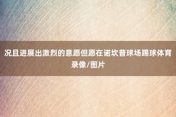 况且进展出激烈的意愿但愿在诺坎普球场踢球体育录像/图片