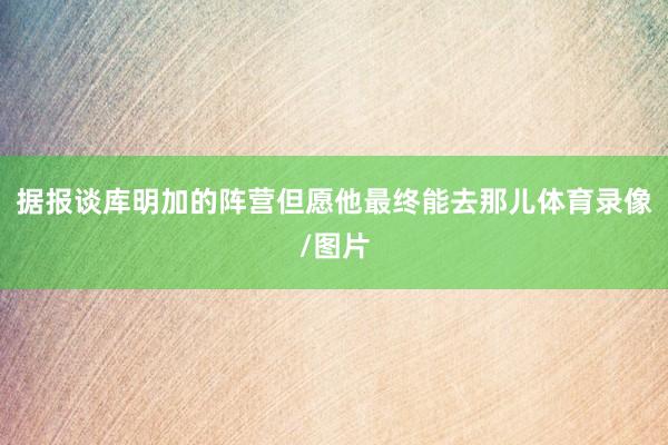 据报谈库明加的阵营但愿他最终能去那儿体育录像/图片