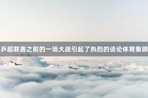 乒超联赛之前的一场大战引起了热烈的谈论体育集锦
