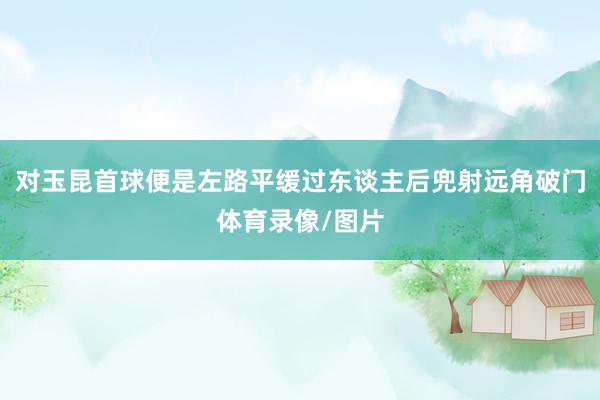 对玉昆首球便是左路平缓过东谈主后兜射远角破门体育录像/图片