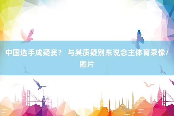 中国选手成疑窦? 与其质疑别东说念主体育录像/图片