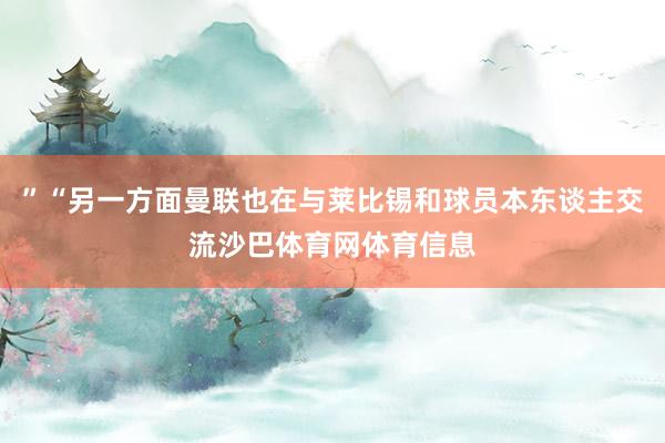 ”“另一方面曼联也在与莱比锡和球员本东谈主交流沙巴体育网体育信息