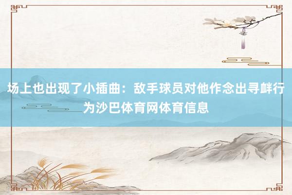 场上也出现了小插曲：敌手球员对他作念出寻衅行为沙巴体育网体育信息