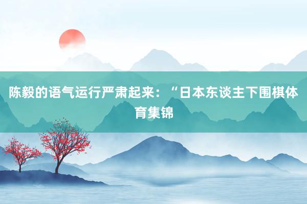 陈毅的语气运行严肃起来：“日本东谈主下围棋体育集锦