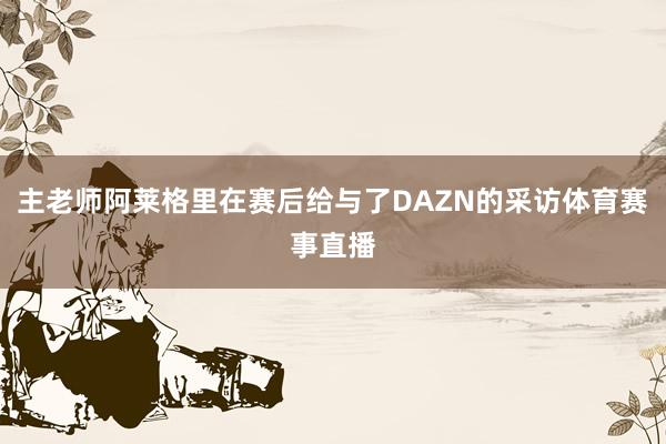 主老师阿莱格里在赛后给与了DAZN的采访体育赛事直播