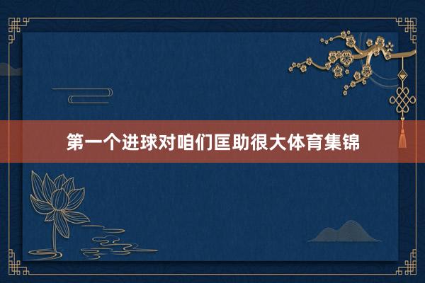 第一个进球对咱们匡助很大体育集锦