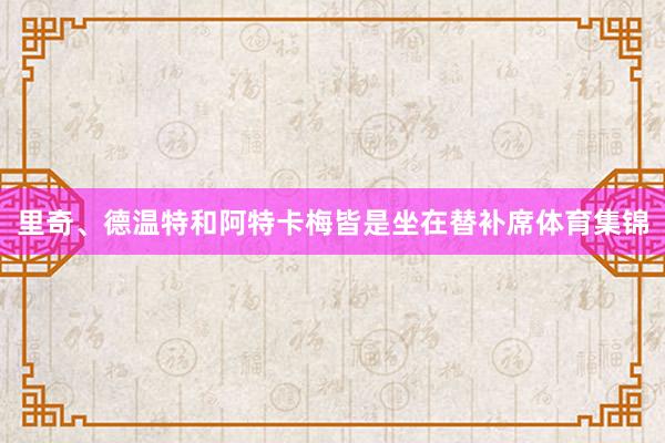 里奇、德温特和阿特卡梅皆是坐在替补席体育集锦