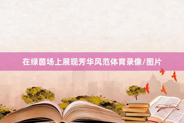 在绿茵场上展现芳华风范体育录像/图片