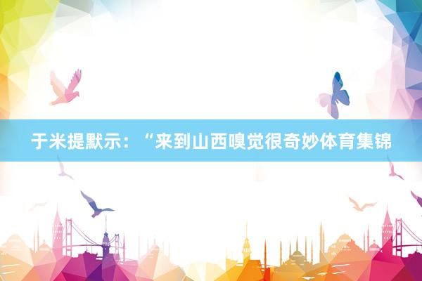 于米提默示：“来到山西嗅觉很奇妙体育集锦