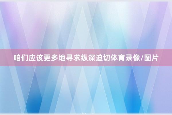 咱们应该更多地寻求纵深迫切体育录像/图片