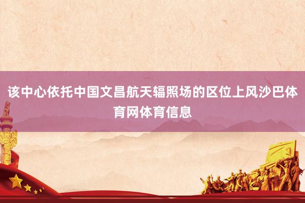 该中心依托中国文昌航天辐照场的区位上风沙巴体育网体育信息