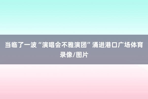 当临了一波“演唱会不雅演团”涌进港口广场体育录像/图片