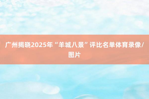 广州揭晓2025年“羊城八景”评比名单体育录像/图片