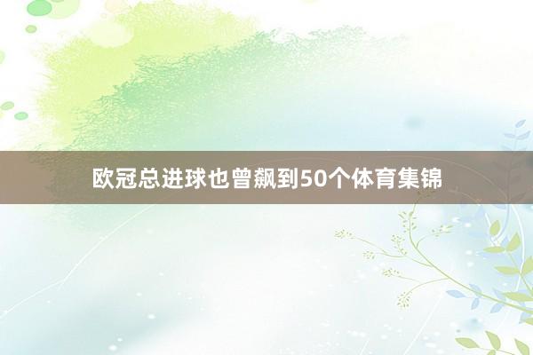 欧冠总进球也曾飙到50个体育集锦