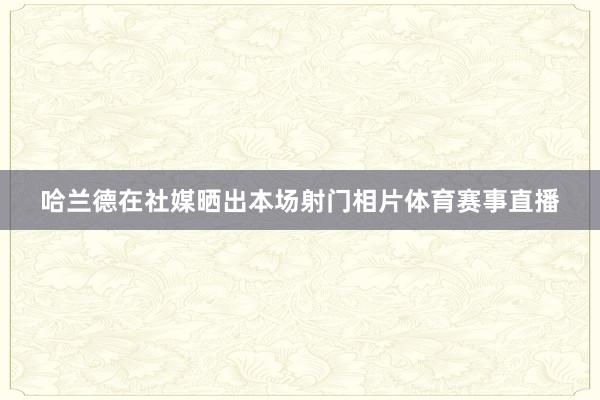哈兰德在社媒晒出本场射门相片体育赛事直播