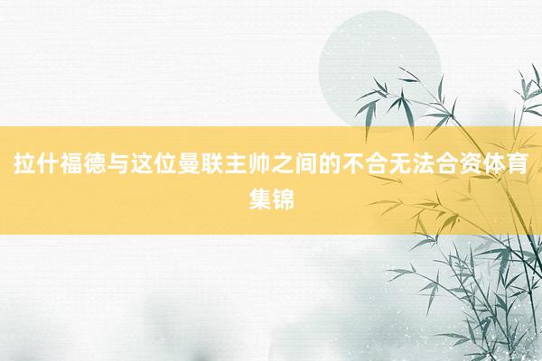 拉什福德与这位曼联主帅之间的不合无法合资体育集锦
