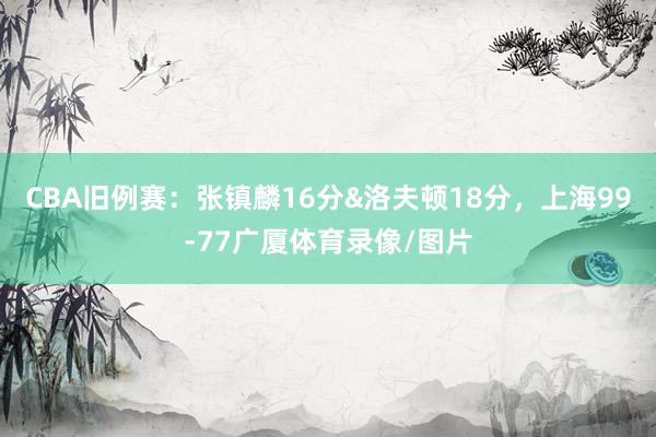 CBA旧例赛：张镇麟16分&洛夫顿18分，上海99-77广厦体育录像/图片