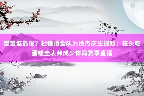望望谁最狠？杜锋晒全队为徐杰庆生视频：按头吃蛋糕圭表弗成少体育赛事直播