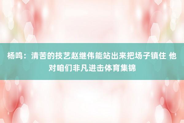 杨鸣：清苦的技艺赵继伟能站出来把场子镇住 他对咱们非凡进击体育集锦