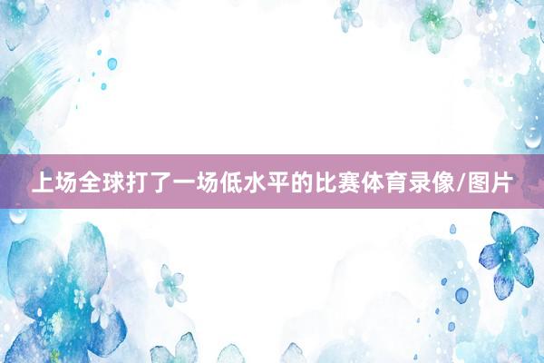 上场全球打了一场低水平的比赛体育录像/图片
