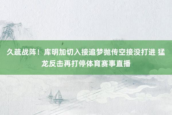 久疏战阵！库明加切入接追梦抛传空接没打进 猛龙反击再打停体育赛事直播