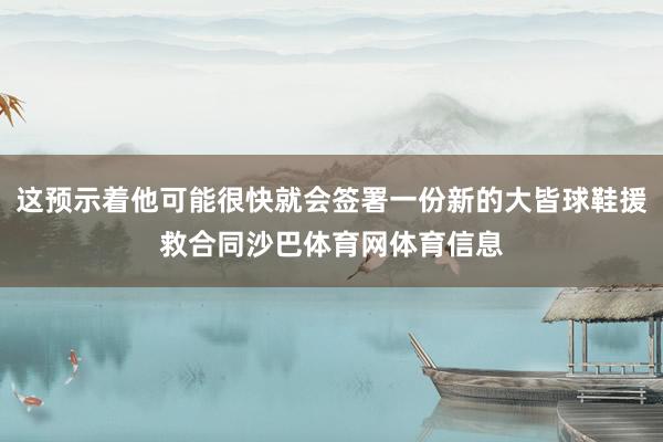 这预示着他可能很快就会签署一份新的大皆球鞋援救合同沙巴体育网体育信息