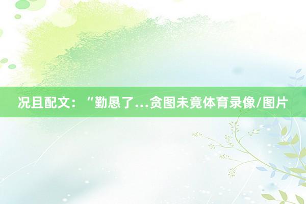 况且配文：“勤恳了…贪图未竟体育录像/图片