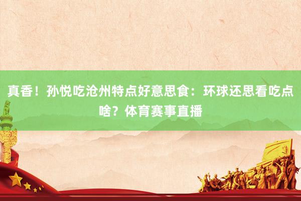 真香！孙悦吃沧州特点好意思食：环球还思看吃点啥？体育赛事直播
