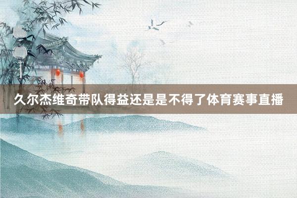久尔杰维奇带队得益还是是不得了体育赛事直播