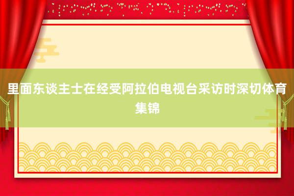 里面东谈主士在经受阿拉伯电视台采访时深切体育集锦