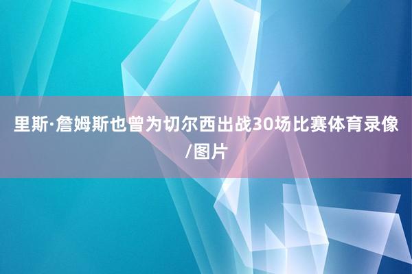 里斯·詹姆斯也曾为切尔西出战30场比赛体育录像/图片