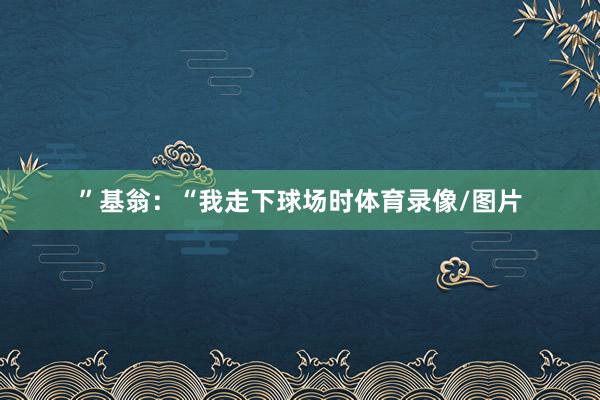 ”　　基翁：“我走下球场时体育录像/图片
