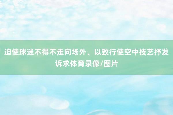 迫使球迷不得不走向场外、以致行使空中技艺抒发诉求体育录像/图片
