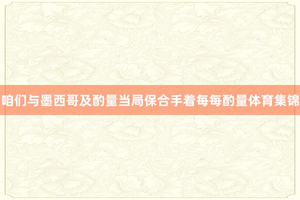 咱们与墨西哥及酌量当局保合手着每每酌量体育集锦