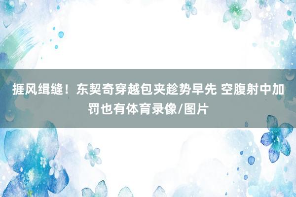捱风缉缝！东契奇穿越包夹趁势早先 空腹射中加罚也有体育录像/图片